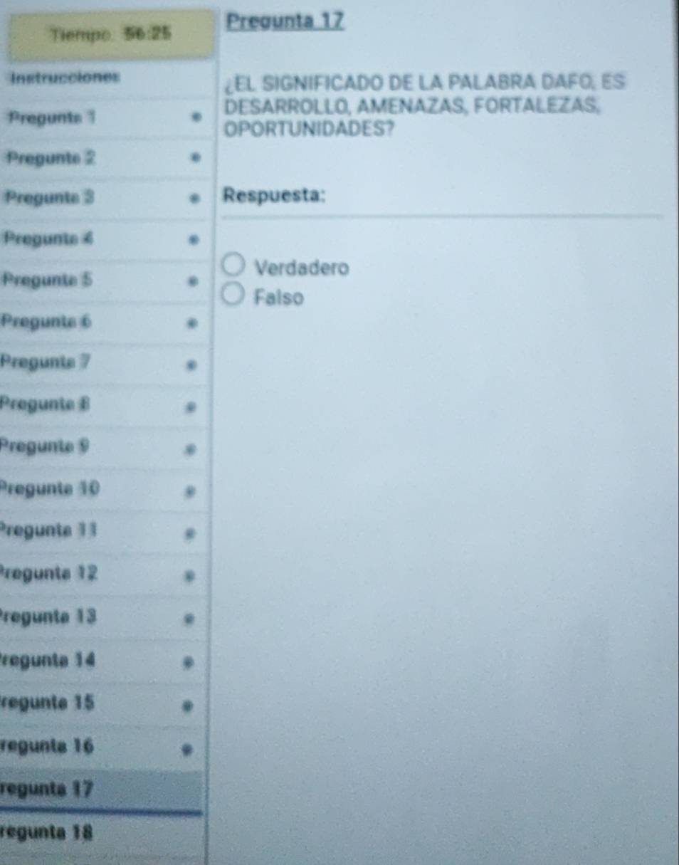 Tiempo 56:25 Pregunta 17
Instrucciones
¿EL SIGNIFICADO DE LA PALABRA DAFO, ES
DESARROLLO, AMENAZAS, FORTALEZAS,
Pregunts 
OPORTUNIDADES?
Pregunte 2
Pregunts 3 Respuesta:
Pregunte 4
Verdadero
Pregunte 5
Falso
Pregunte 6
Pregunte 7
Progunte B
Pregunte 9
Pregunte 10
Pregunte 11
Pregunte 12
Pregunta 13
Pregunta 14
regunte 15
regunts 16
regunta 17
regunta 18