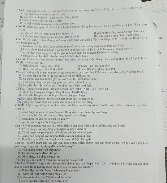 thō
Câu 37, Kết quả lớn nhất mà quân dân Việt Nam đạt được trong chiến dịch Việt Bắc th - đồng năm 1947 là
A. tiêu diệt được một nưa sinh lực địch.
á m B. làm phá sản kế hoạch ''dánh nhanh, thắng nhanh''.
ràr C báo vệ vùng chắc căn cử Việt Bắc
D. bộ đội chủ lực của ta ngày cảng trường thành
Li  Cầu 38. Diều kiện quốc tế thuân lợi đê Đảng Cộng sản Đông Dương mở chiến dịch Biên giới thu - đồng nóm
1950 là
A. Liên Xô chế tạo thành công bom nguyên tử. B. phong trào công nhân ở Pháp phát triên,
C. Liên Xô hoàn thành công cuộc khôi phục kinh tế D. cách mạng Trung Quốc thành công ười
Câu 39. Nội dung cơ ban đường lới kháng chiến toàn dân chồng thực dân Pháp (1946 - 1954) của Dảng Cộng sản Đồng Dương là
A. tiêu hao sinh lực dịch, chận đứng âm mưu'đánh nhanh thắng nhanh'của thực dân Pháp.
B. kháng chiến toàn dân, toàn điện, trường ki, tự lực cánh sinh và tranh thủ sự ủng hộ của quốc tế,
C. giam chân địch trong các đô thị, phá kẻ hoạch dánh úp cơ quan dầu não của chúng. ia
D. tiêu điệt sinh lực địch, nhanh chóng kết thúc chiến tranh.
Cầu 40. Chiến dịch nào đã mô ra hước phát triển mới trong cuộc kháng chiến chống thực dân Pháp (1945 . 1954) của nhân dân ta?
A. Biên giới thu - đông năm 1950. B. Điện Biên Phủ năm 1954.
* C. Hoà Bình đông - xuân 1951 - 1952. D. Việt Bắc thu - đông năm 1947.
Câu 41. Những yếu tổ nào sau dây có tác động to lớn dến tinh hình Việt Nam trong kháng chiến chồng Pháp?
Sự thiết lập của trật tự thể giới đa cực, sự chi phối của Mỹ.
B Sự tồn tại của Trật tự thể giới hai cực 1-an-ta, Chiến tranh lạnh.
C. Tình trạng chạy đua vũ trang giữa các nước, trật tự dơn cực.
Sự thiết lập Trật tự Vớc-xai - Oa-sinh-tơn, Chiến tranh lạnh
Câu 42. Thắng lợi của cuộc Tiền công chiến lược Đông - Xuân 1953-1954 dā
A. khiển toàn bộ quân Pháp ở Đông Dương phải đầu hàng.
B. bước đầu làm phá sản kể hoạch Na-va của quân Pháp.
tạo điều kiện thuận lợi cho cuộc đâm phản tại Hội nghị Pa-ri.
VD. giáng đòn quyết định vào ý chí xâm lược của thực dân Pháp.
Nam là Cầu 43. Một trong những lí do khiển thực dân Pháp có thể duy trì và kéo dài cuộc chiến tranh xâm lược Việt
A. nhận được sự viện trợ của các nước Đông Âu và các thuộc địa của Pháp.
B. có sự úng hộ rộng rãi của mọi tằng lớp nhân dân Pháp.
C nhân được sự ủng hộ và viện trợ của Mỹ.
D. sự rút lui của quân đội Đồng minh.
Câu 44. Nội dung nào sau đây là ý nghĩa lịch sứ của cuộc kháng chiến chồng thực dân Pháp?
A. Cổ vũ công cuộc xây dựng chủ nghĩa xã hội ở châu Phì.
B. Cổ vũ mạnh mẽ phong trào giải phóng dân tộc trên thể giới.
C. Giáng đòn nặng nễ vào sự phát triển của chủ nghĩa tư bản.
D. Đựa đến sự ra đời của hàng loạt các nước xã hội chủ nghĩa.
Câu 45, Phương châm nào sau đây của cuộc kháng chiến chồng thực dân Pháp có thể tiếp tục vận dụng hiệu
quá trong công cuộc xây dựng đất nước hiện nay?
A. Vừa kháng chiến, vừa kiên quốc.
B. Tránh chỗ mạnh, dánh chỗ yếu.
C. Đánh chắc, tiền chắc về quân sự
D.Tự lực cánh sinh và tranh thủ sự ủng hộ của quốc tế.
Câu 7: (MH-2024) Trong cuộc kháng chiến chống thực dân Pháp (1945-1954), tình đoàn kết chiến dầu của nhân
dân ha nước Đông Dương được lhc hiện qua sự kiện nào sau dây?
A. Thành lập Hội Việt Nam Cách mạng Thanh niên.
B. Thành lập Việt Nam Quang phục Hội.
C Liên minh nhân dân Việt-Miên-Lào ra đời.
D. Động Dương Cộng sản liên đoàn ra đời.