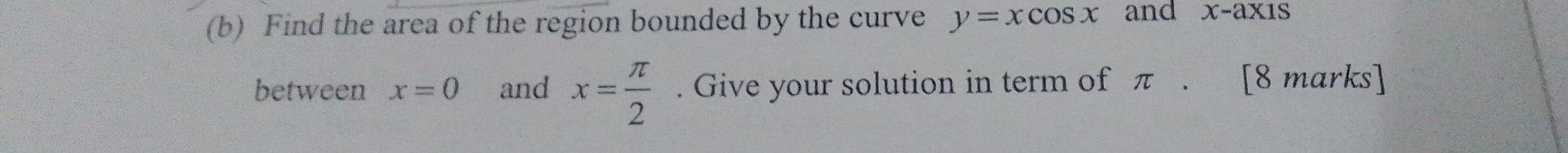 Find the area of the region bounded by the curve y=xcos x and x-axis
between x=0 and x= π /2 . Give your solution in term of π. [8 marks]