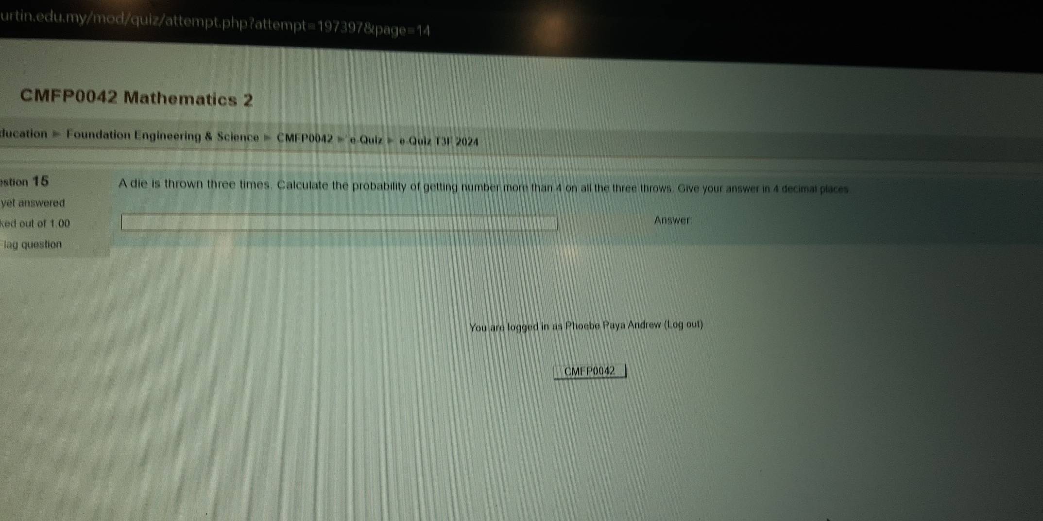 CMFP0042 Mathematics 2 
ducation = Foundation Engineering & Science = CMFP0042 =' e-Quiz = e-Quiz T3F 2024 
stion 15 A die is thrown three times. Calculate the probability of getting number more than 4 on all the three throws. Give your answer in 4 decimal places 
yet answered 
ked out of 1.00 Answer 
lag question 
You are logged in as Phoebe Paya Andrew (Logout) 
CMFP0042