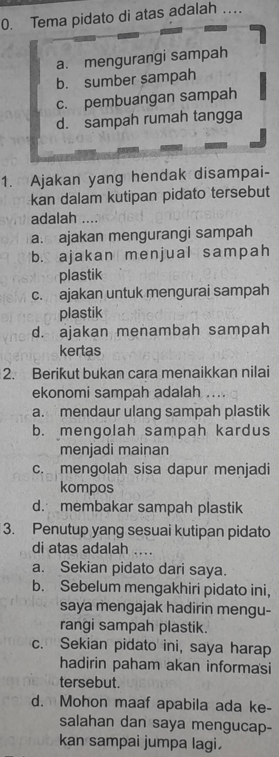 Tema pidato di atas adalah_
a. mengurangi sampah
b. sumber sampah
c. pembuangan sampah
d. sampah rumah tangga
1. Ajakan yang hendak disampai-
kan dalam kutipan pidato tersebut
adalah ....
a. ajakan mengurangi sampah
b. ajakan menjual sampah
plastik
c. ajakan untuk mengurai sampah
plastik
d. ajakan menambah sampah
kertas
2. Berikut bukan cara menaikkan nilai
ekonomi sampah adalah ....
a. mendaur ulang sampah plastik
b. mengolah sampah kardus
menjadi mainan
c. mengolah sisa dapur menjadi
kompos
d. membakar sampah plastik
3. Penutup yang sesuai kutipan pidato
di atas adalah_
a. Sekian pidato dari saya.
b. Sebelum mengakhiri pidato ini,
saya mengajak hadirin mengu-
rangi sampah plastik.
c. Sekian pidato ini, saya harap
hadirin paham akan informasi
tersebut.
d. Mohon maaf apabila ada ke-
salahan dan saya mengucap-
kan sampai jumpa lagi.