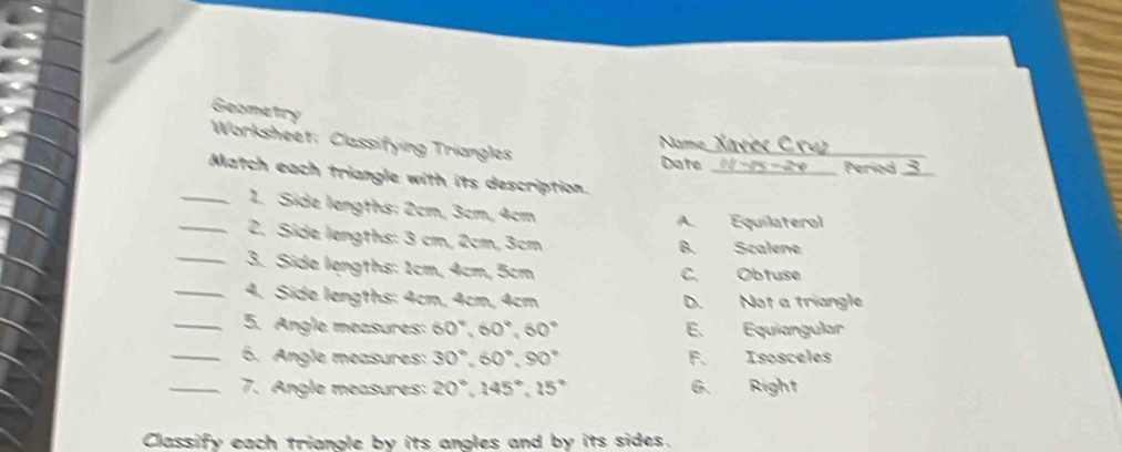 Geometry Worksheet: Classifying Triangles
_
Name
Date _Period_
Match each triangle with its description.
_1. Side lengths: 2cm, 3cm, 4cm
A. Equilateral
_2. Side lengths: 3 cm, 2cm, 3cm B. Scalene
_3. Side lengths: 1cm, 4cm, 5cm C. Obtuse
_4. Side lengths: 4cm, 4cm, 4cm D. Not a triangle
_5. Angle measures: 60°, 60°, 60° E. Equiangular
_6. Angle measures: 30°, 60°, 90° F. Isosceles
_7. Angle measures: 20°, 145°, 15° G. Right
Classify each triangle by its angles and by its sides.