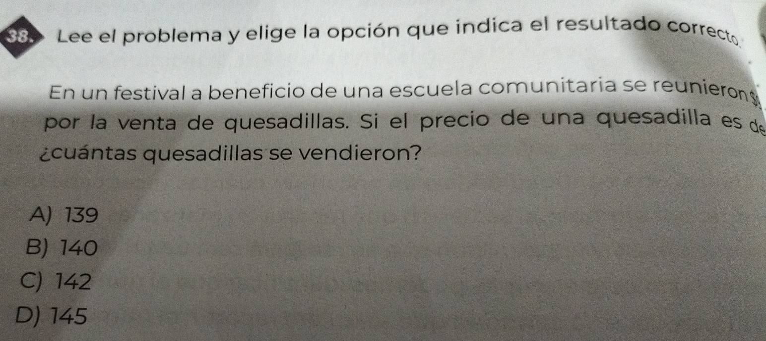 Lee el problema y elige la opción que indica el resultado correcto.
En un festival a beneficio de una escuela comunitaria se reunieron
por la venta de quesadillas. Si el precio de una quesadilla es de
¿cuántas quesadillas se vendieron?
A) 139
B) 140
C) 142
D) 145