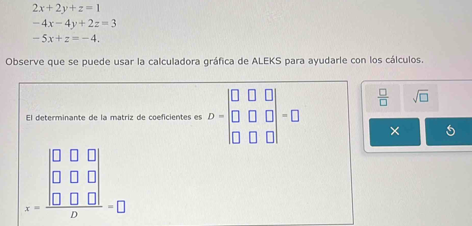 2x+2y+z=1
-4x-4y+2z=3
-5x+z=-4. 
Observe que se puede usar la calculadora gráfica de ALEKS para ayudarle con los cálculos. 
El determinante de la matriz de coeficientes es D=beginvmatrix □ &□ &□  □ &□ &□  □ &□ &□ endvmatrix =□
 □ /□   sqrt(□ )
×
x=frac beginvmatrix 0&0&0 0&0&0 0&0&0endvmatrix b=□