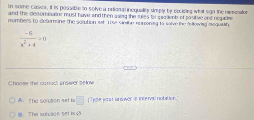 In some cases, it is possible to solve a rational inequality simply by deciding what sign the numerator
and the denominator must have and then using the rules for quotients of positive and negative
numbers to determine the solution set. Use similar reasoning to solve the following inequality.
 (-6)/x^2+4 >0
Choose the correct answer below.
A. The solution set is □ . (Type your answer in interval notation.)
B. The solution set is Ø.