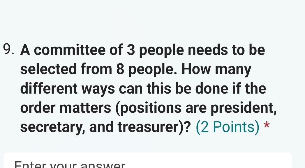 A committee of 3 people needs to be 
selected from 8 people. How many 
different ways can this be done if the 
order matters (positions are president, 
secretary, and treasurer)? (2 Points) * 
Enter vour answer