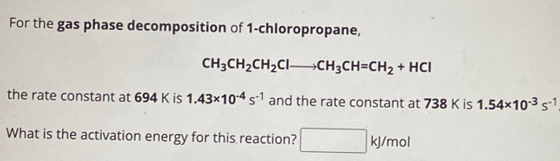 For the gas phase decomposition of 1 -chloropropane,
CH_3CH_2CH_2Clto CH_3CH=CH_2+HCl
the rate constant at 694 K is 1.43* 10^(-4)s^(-1) and the rate constant at 738 K is 1.54* 10^(-3)s^(-1)
What is the activation energy for this reaction? □ kJ/mol