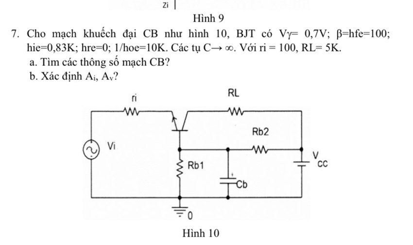 Zi 
Hình 9 
7. Cho mạch khuếch đại CB như hình 10, BJT có Vgamma =0,7V; beta =hfe=100
hi e =0,83K;;hre=0; 1/hoe =10K. Các tụ Cto ∈fty. Với ri=100, RL=5K. 
a. Tìm các thông số mạch CB? 
b. Xác định A_i , Av? 
Hình 10