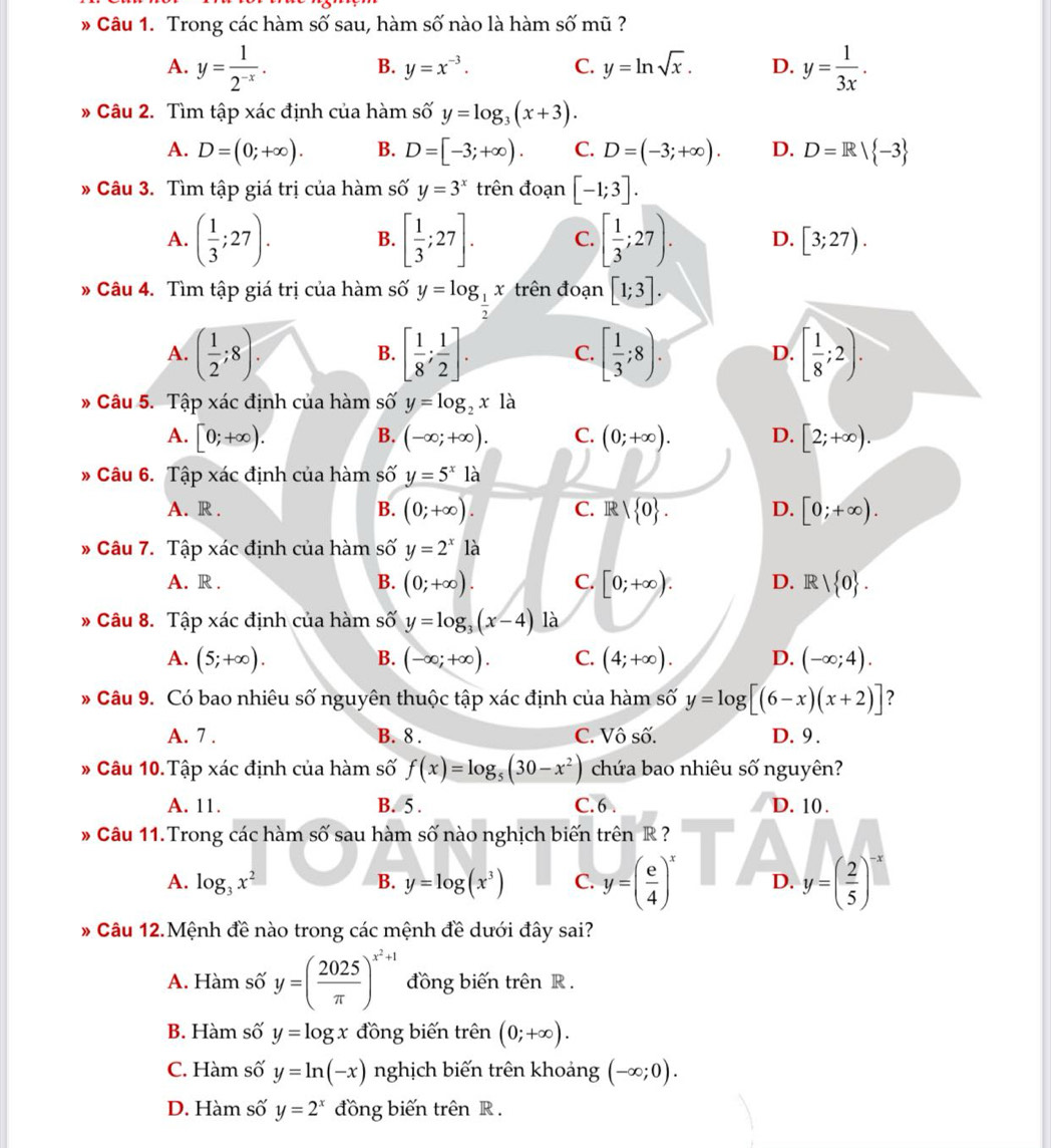 Trong các hàm số sau, hàm số nào là hàm số mũ ?
A. y= 1/2^(-x) . y= 1/3x .
B. y=x^(-3). C. y=ln sqrt(x). D.
* Câu 2. Tìm tập xác định của hàm số y=log _3(x+3).
A. D=(0;+∈fty ). B. D=[-3;+∈fty ). C. D=(-3;+∈fty ). D. D=R| -3
* Câu 3. Tìm tập giá trị của hàm số y=3^x trên đoạn [-1;3].
A. ( 1/3 ;27). B. [ 1/3 ;27]. C. [ 1/3 ;27). D. [3;27).
* Câu 4. Tìm tập giá trị của hàm số y=log _ 1/2 x trên đoạn [1;3].
A. ( 1/2 ;8). [ 1/8 ; 1/2 ]. C. [ 1/3 ;8). D. [ 1/8 ;2).
B.
» Câu 5. Tập xác định của hàm số y=log _2x là
A. [0;+∈fty ). (-∈fty ;+∈fty ). C. (0;+∈fty ). D. [2;+∈fty ).
B.
Câu 6. Tập xác định của hàm số y=5^x là
A. R . B. (0;+∈fty ). C. R| 0 . D. [0;+∈fty ).
* Câu 7. Tập xác định của hàm số y=2^x12
A. R . B. (0;+∈fty ). C. [0;+∈fty ). D. R | 0 .
* Câu 8. Tập xác định của hàm số y=log _3(x-4) là
A. (5;+∈fty ). B. (-∈fty ;+∈fty ). C. (4;+∈fty ). D. (-∈fty ;4).
* Câu 9. Có bao nhiêu số nguyên thuộc tập xác định của hàm số y=log [(6-x)(x+2)] ?
A. 7 . B. 8 . C. Vô số. D. 9 .
* Câu 10.Tập xác định của hàm số f(x)=log _5(30-x^2) chứa bao nhiêu số nguyên?
A. 11. B. 5 . C. 6 . D. 10 .
* Câu 11. Trong các hàm số sau hàm số nào nghịch biến trên R ?
A. log _3x^2 B. y=log (x^3) C. y=( e/4 )^x D. y=( 2/5 )^-x
* Câu 12.Mệnh đề nào trong các mệnh đề dưới đây sai?
A. Hàm số y=( 2025/π  )^x^2+1 đồng biến trên R .
B. Hàm số y=log x đồng biến trên (0;+∈fty ).
C. Hàm số y=ln (-x) nghịch biến trên khoảng (-∈fty ;0).
D. Hàm số y=2^x đồng biến trên R .