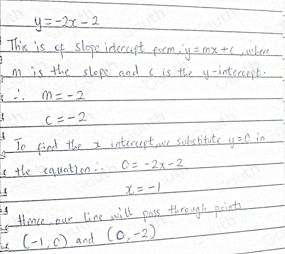 y=-2x-2
This is of slope intercpt form, y=mx+c ,where
m is the slope and c is the y-intercept.
∴ m=-2
c=-2
To find the x interupt, we substitute y=c in 
the equation. 0=-2x-2
x=-1
tience our line will pass through points
(-1,0) and (0,-2)