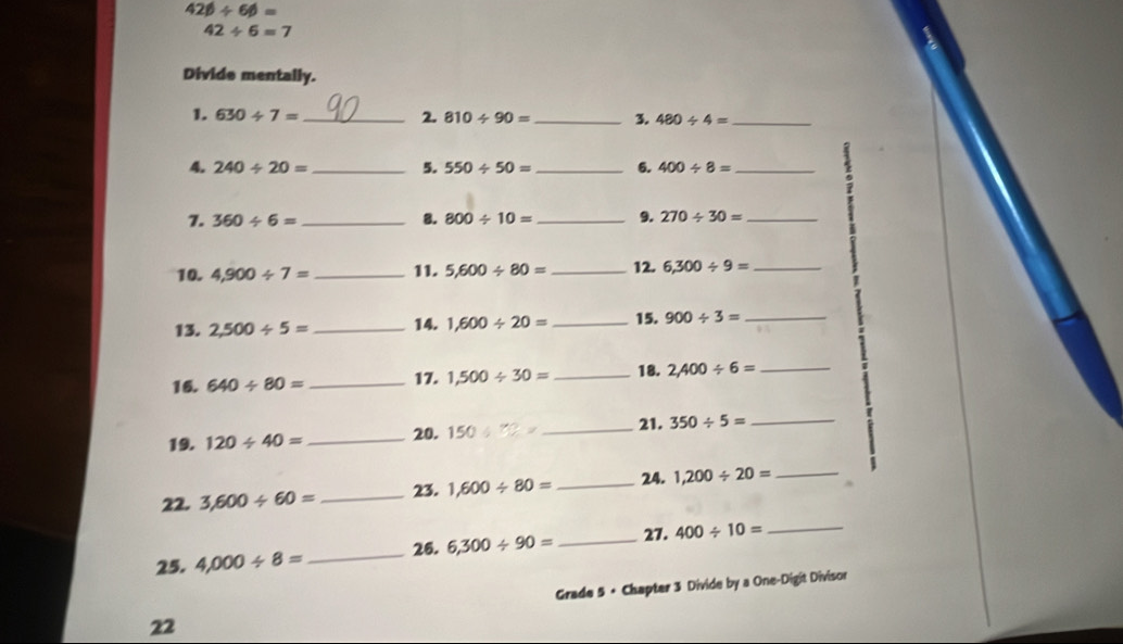 42beta / 6beta =
42/ 6=7
Divide mentally. 
1. 630/ 7= _2. 810/ 90= _ 3. 480/ 4= _ 
4. 240/ 20= _5. 550/ 50= _6. 400/ 8= _ 
7. 360/ 6= _8. 800/ 10= _9. 270/ 30= _ 
10. 4,900/ 7= _ 11. 5,600/ 80= _ 12. 6,300/ 9= _ 
13. 2,500/ 5= _14. 1,600/ 20= _ 15. 900/ 3= _ 
16. 640/ 80= _17. 1,500/ 30= _18. 2,400/ 6= _ 
19. 120/ 40= _20. 150/ 70= _ 21. 350/ 5= _ 
22. 3,600/ 60= _23. 1,600/ 80= _ 24. 1,200/ 20= _ 
25. 4,000/ 8= _26. 6,300/ 90= _ 
27. 400/ 10= _ 
Grade 5 + Chapter 3 Divide by a One-Digit Divisor 
22