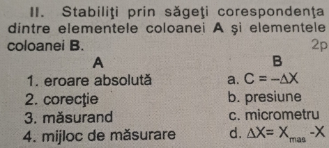 Stabiliţi prin săgeţi corespondenţa
dintre elementele coloanei A şi elementele
coloanei B. 2p
A
B
1. eroare absolută a. C=-△ X
2. corecţie b. presiune
3. măsurand c. micrometru
4. mijloc de măsurare d. △ X=X_mas-X