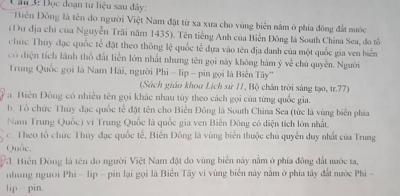 âu 3: Đọc đoạn tư liệu sau đây:
Biên Đông là tên do người Việt Nam đặt từ xa xưa cho vùng biển nằm ở phía đông đất nước
(Dư địa chí của Nguyễn Trãi năm 1435). Tên tiếng Anh của Biển Đông là South China Sea, do tổ
chức Thủy đạc quốc tế đặt theo thông lệ quốc tế dựa vào tên địa danh của một quốc gia ven biển
có diện tích lãnh thổ đất liền lớn nhất nhưng tên gọi này không hàm ý về chủ quyền. Người
Trung Quốc gọi là Nam Hải, người Phi - lip - pin gọi là Biển Tây”
(Sách giáo khoa Lịch sử 11, Bộ chân trời sáng tạo, tr. 77)
a. Biển Đông có nhiều tên gọi khác nhau tùy theo cách gọi của từng quốc gia.
b. Tổ chức Thủy đạc quốc tế đặt tên cho Biển Đông là South China Sea (tức là vùng biển phía
Nam Trung Quốc) vì Trung Quốc là quốc gia ven Biến Đông có diện tích lớn nhất.
c. Theo tổ chức Thủy đạc quốc tế, Biến Đông là vùng biển thuộc chủ quyền duy nhất của Trung
Quốc.
* a. Biến Đông là tên do người Việt Nam đặt do vùng biển này nằm ở phía đông đất nước ta,
những người Phi - lip - pin lại gọi là Biển Tây vì vùng biển này nằm ở phía tây đất nước Phi -
lip - pin.