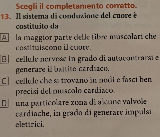 Scegli il completamento corretto.
13. Il sistema di conduzione del cuore è
costituito da
A la maggior parte delle fibre muscolari che
costituiscono il cuore.
Bcellule nervose in grado di autocontrarsi e
generare il battito cardiaco.
C cellule che si trovano in nodi e fasci ben
precisi del muscolo cardiaco.
D una particolare zona di alcune valvole
cardiache, in grado di generare impulsi
elettrici.