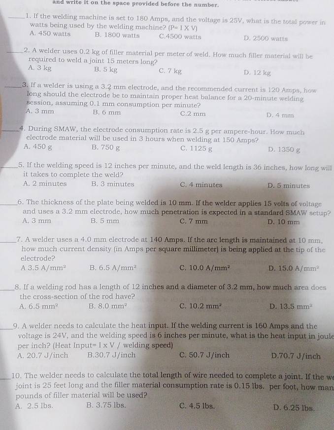 and write it on the space provided before the number.
_1. If the welding machine is set to 180 Amps, and the voltage is 25V, what is the total power in
watts being used by the welding machine? (P=1* V)
A. 450 watts B. 1800 watts C.4500 watts D. 2500 watts
_2. A welder uses 0.2 kg of filler material per meter of weld. How much filler material will be
required to weld a joint 15 meters long?
A. 3 kg B. 5 kg C. 7 kg D. 12 kg
_3. If a welder is using a 3.2 mm electrode, and the recommended current is 120 Amps, how
long should the electrode be to maintain proper heat balance for a 20-minute welding
session, assuming 0.1 mm consumption per minute?
A. 3 mm B. 6 mm C.2 mm D. 4 mm
_4. During SMAW, the electrode consumption rate is 2.5 g per ampere-hour. How much
electrode material will be used in 3 hours when welding at 150 Amps?
A. 450 g B. 750 g C. 1125 g D. 1350 g
_5. If the welding speed is 12 inches per minute, and the weld length is 36 inches, how long will
it takes to complete the weld?
A. 2 minutes B. 3 minutes C. 4 minutes D. 5 minutes
_6. The thickness of the plate being welded is 10 mm. If the welder applies 15 volts of voltage
and uses a 3.2 mm electrode, how much penetration is expected in a standard SMAW setup?
A. 3 mm B. 5 mm C. 7 mm D. 10 mm
_7. A welder uses a 4.0 mm electrode at 140 Amps. If the arc length is maintained at 10 mm,
how much current density (in Amps per square millimeter) is being applied at the tip of the
electrode?
A3.5A/mm^2 B. 6.5A/mm^2 C. 10.0A/mm^2 D. 15.0A/mm^2
_8. If a welding rod has a length of 12 inches and a diameter of 3.2 mm, how much area does
the cross-section of the rod have?
A. 6.5mm^2 B. 8.0mm^2 C. 10.2mm^2 D. 13.5mm^2
_9. A welder needs to calculate the heat input. If the welding current is 160 Amps and the
voltage is 24V, and the welding speed is 6 inches per minute, what is the heat input in joule
per inch? (Heat Input t=1* V/ welding speed)
A. 20.7 J/inch B.30.7 J/inch C. 50.7 J/inch D.70.7 J/inch
_10. The welder needs to calculate the total length of wire needed to complete a joint. If the w
joint is 25 feet long and the filler material consumption rate is 0.15 lbs. per foot, how man
pounds of filler material will be used?
A. 2.5 1bs. B. 3.75 lbs. C. 4.5 lbs. D. 6.25 lbs.