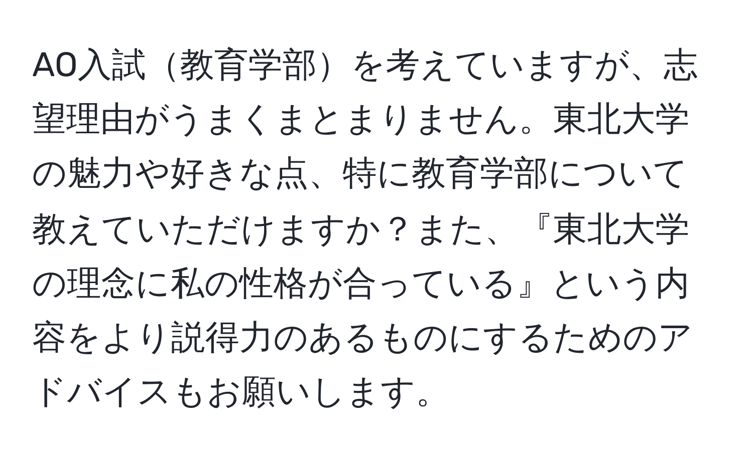 AO入試教育学部を考えていますが、志望理由がうまくまとまりません。東北大学の魅力や好きな点、特に教育学部について教えていただけますか？また、『東北大学の理念に私の性格が合っている』という内容をより説得力のあるものにするためのアドバイスもお願いします。