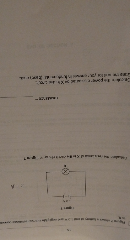 Figure 7 shows a battery of emf 3.0 V and negligible internal resistance conned 
to X. 
Figure 7
3.0 V
× 
Calculate the resistance of X in the circuit shown in Figure 7. 
resistance =_ 
Calculate the power dissipated by X in this circuit. 
State the unit for your answer in fundamental (base) units.