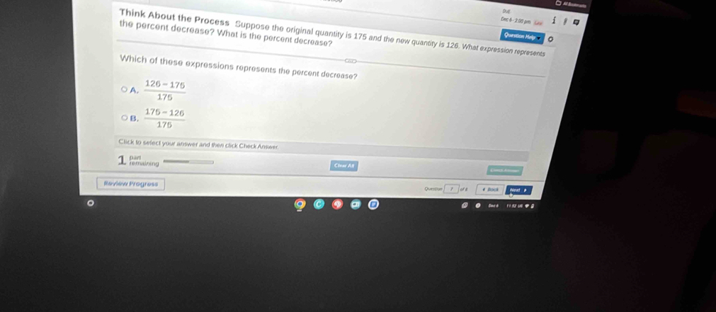 oue
Dec 6- 2.00 pm G
the percent decrease? What is the percent decrease?
Think About the Process Suppose the original quantity is 175 and the new quantity is 126. What expression represents
Question Help
Which of these expressions represents the percent decrease?
A.  (126-175)/176 
B.  (175-126)/175 
Click to select your answer and then click Check Answer
r maining pànt
Clear AN
Review Progress Quersion or g # Back
。