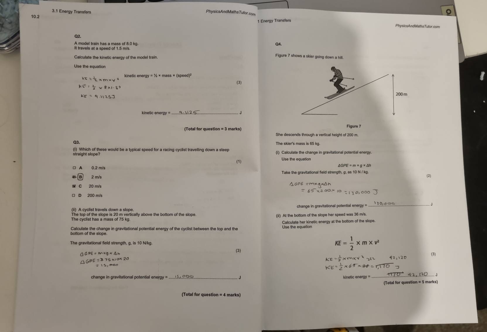 3.1 Energy Transfers PhysicsAndMathsTutor.com
10.2
1 Energy Transfers
PhysicsAndMathsTutor.com
Q2. Q4.
A model train has a mass of 8.0 kg.
It travels at a speed of 1.5 m/s.
Calculate the kinetic energy of the model train.
Figure 7 shows a skier going down a hill.
Use the equation
KE= 1/2  kinetic energy = ½ × mass × (speed)²
(3)
KE= 1/2 * 8* 1· S^2
KE=9.1125.]
kinetic enera_
J
(Total for question = 3 marks) Figure 7
She descends through a vertical height of 200 m.
Q3. The skier's mass is 65 kg.
(i) Which of these would be a typical speed for a racing cyclist travelling down a steep
straight slope? (i) Calculate the change in gravitational potential energy.
(1)
Use the equation
A 0.2 m/s
△ GPE=m* g* △ h
Take the gravitational field strength, g, as 10 N / kg. (2)
B 2 m/s
C 20 m/s
D 200 m/s
(ii) A cyclist travels down a slope. change in gravitational potential energy =
_
The top of the slope is 20 m vertically above the bottom of the slope
(ii) At the bottom of the slope her speed was 36 m/s.
Calculate her kinetic energy at the bottom of the slope.
Calculate the change in gravitational potential energy of the cyclist between the top and the
bottom of the slope.
The gravitational field strength, g, is 10 N/kg. KE= 1/2 * m* v^2
△ GPE=m* g* △ h
(3)
(3)
△ GPE=75* 10* 20
KE= 1/2 * m* v^2
=15,000
KE= 1/2 * 65* 34
change in gravitational potential energy = _ _J kinetic energy =
_
(Total for question = 5 marks)
(Total for question = 4 marks)