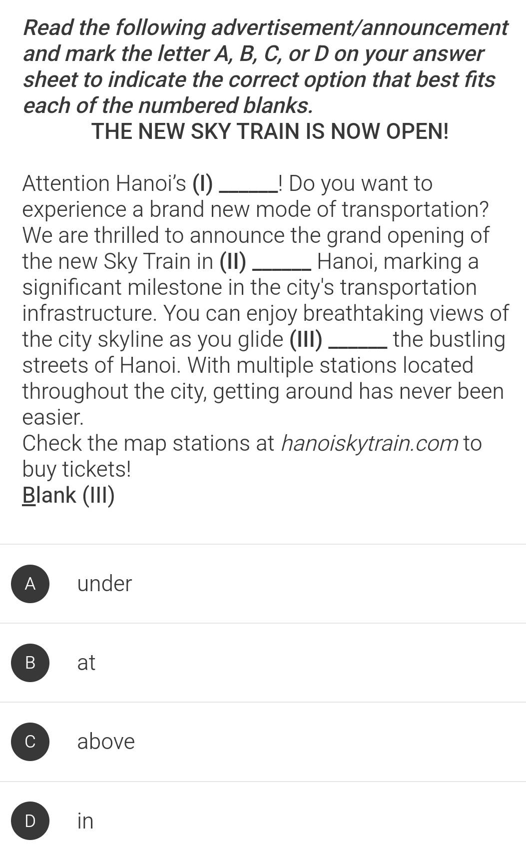 Read the following advertisement/announcement
and mark the letter A, B, C, or D on your answer
sheet to indicate the correct option that best fits
each of the numbered blanks.
THE NEW SKY TRAIN IS NOW OPEN!
Attention Hanoi's (I) _! Do you want to
experience a brand new mode of transportation?
We are thrilled to announce the grand opening of
the new Sky Train in (II) _Hanoi, marking a
significant milestone in the city's transportation
infrastructure. You can enjoy breathtaking views of
the city skyline as you glide (III) _the bustling
streets of Hanoi. With multiple stations located
throughout the city, getting around has never been
easier.
Check the map stations at hanoiskytrain.com to
buy tickets!
Blank (III)
A under
B at
C above
D ₹in