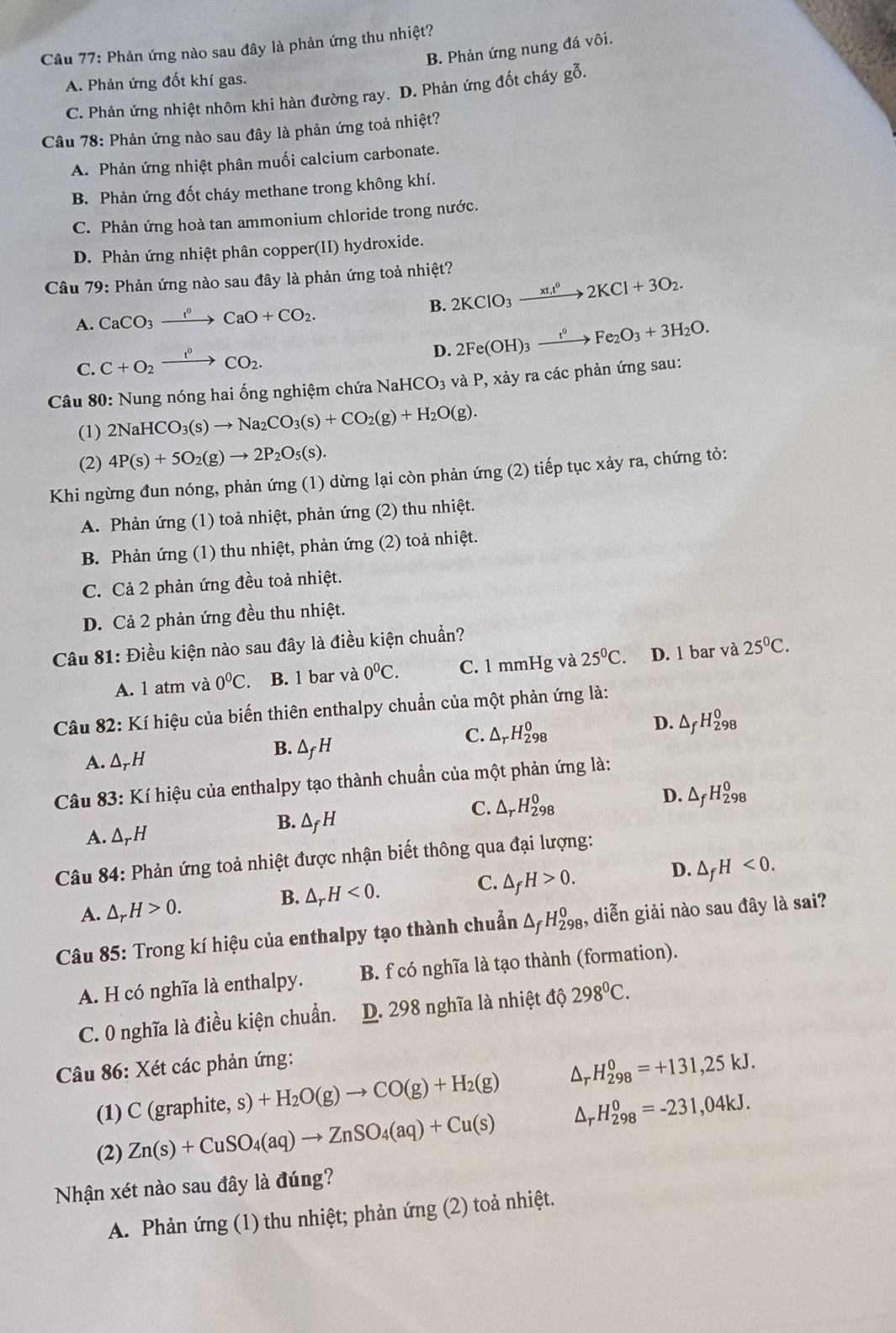 Phản ứng nào sau đây là phản ứng thu nhiệt?
B. Phản ứng nung đá vôi.
A. Phản ứng đốt khí gas.
C. Phản ứng nhiệt nhôm khi hàn đường ray. D. Phản ứng đốt cháy gỗ.
Câu 78: Phản ứng nào sau đây là phản ứng toả nhiệt?
A. Phản ứng nhiệt phân muối calcium carbonate.
B. Phản ứng đốt cháy methane trong không khí.
C. Phản ứng hoà tan ammonium chloride trong nước.
D. Phản ứng nhiệt phân copper(II) hydroxide.
Câu 79: Phản ứng nào sau đây là phản ứng toả nhiệt?
A. CaCO_3xrightarrow t^0CaO+CO_2. B. 2KClO_3xrightarrow xt_1ell 2KCl+3O_2.
C. C+O_2xrightarrow f^0CO_2.
D. 2Fe(OH)_3xrightarrow t^0Fe_2O_3+3H_2O.
Câu 80: Nung nóng hai ống nghiệm chứa NaHi [CO_3 và P, xảy ra các phản ứng sau:
(1) 2NaHCO_3(s)to Na_2CO_3(s)+CO_2(g)+H_2O(g).
(2) 4P(s)+5O_2(g)to 2P_2O_5(s).
Khi ngừng đun nóng, phản ứng (1) dừng lại còn phản ứng (2) tiếp tục xảy ra, chứng tỏ:
A. Phản ứng (1) toả nhiệt, phản ứng (2) thu nhiệt.
B. Phản ứng (1) thu nhiệt, phản ứng (2) toả nhiệt.
C. Cả 2 phản ứng đều toả nhiệt.
D. Cả 2 phản ứng đều thu nhiệt.
Câu 81: Điều kiện nào sau đây là điều kiện chuẩn?
A. 1 atm và 0^0C. B. 1 bar và 0°C. C. 1 mmHg và 25^0C. D. 1 bar và 25°C.
Câu 82: Kí hiệu của biến thiên enthalpy chuẩn của một phản ứng là:
C. △ _rH_(298)^0 D. △ _fH_(298)^0
A. △ _rH B. Δf H
Câu 83: Kí hiệu của enthalpy tạo thành chuẩn của một phản ứng là:
D. △ _fH_(298)^0
A. △ _rH
B. △ _fH
C. △ _rH_(298)^0
Câu 84: Phản ứng toả nhiệt được nhận biết thông qua đại lượng:
D. △ _fH<0.
B. △ _rH<0.
C. △ _fH>0.
A. △ _rH>0.
Câu 85: Trong kí hiệu của enthalpy tạo thành chuẩn △ _fH_(298)^0 , diễn giải nào sau đây là sai?
A. H có nghĩa là enthalpy. B. f có nghĩa là tạo thành (formation).
C. 0 nghĩa là điều kiện chuẩn. D. 298 nghĩa là nhiệt độ 298^0C.
Câu 86: Xét các phản ứng:
(1) C (graphite, s)+H_2O(g)to CO(g)+H_2(g) Ar H_(298)^0=+131,25kJ.
(2) Zn(s)+CuSO_4(aq)to ZnSO_4(aq)+Cu(s) Ar H_(298)^0=-231,04kJ.
Nhận xét nào sau đây là đúng?
A. Phản ứng (1) thu nhiệt; phản ứ img(2) oả nhiệt.