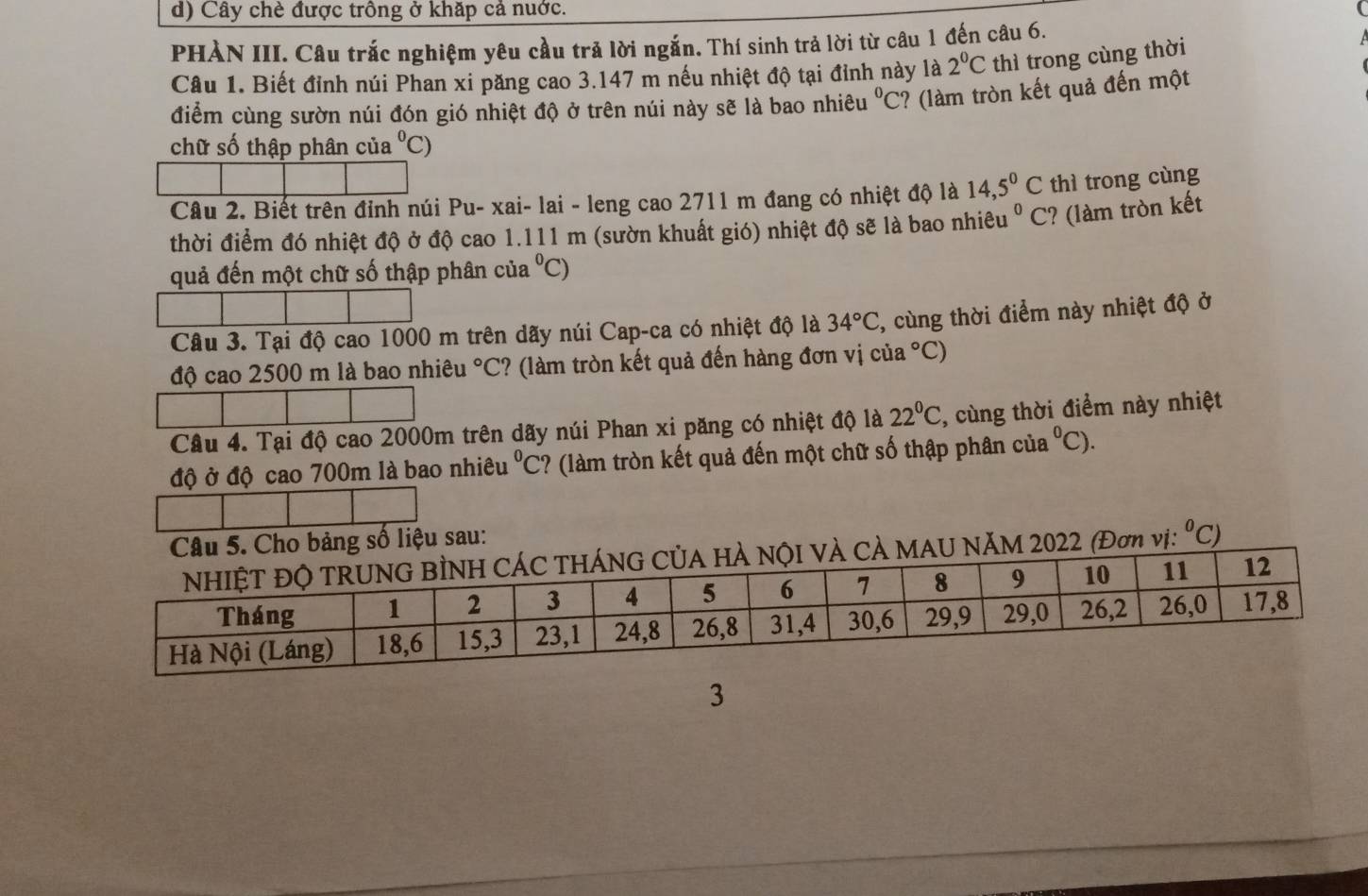 Cây chè được trông ở khặp cả nuớc. 
PHÀN III. Câu trắc nghiệm yêu cầu trả lời ngắn. Thí sinh trả lời từ câu 1 đến câu 6. 
Câu 1. Biết đỉnh núi Phan xi păng cao 3.147 m nếu nhiệt độ tại đỉnh này là 2^0C thì trong cùng thời 
điểm cùng sườn núi đón gió nhiệt độ ở trên núi này sẽ là bao nhiêu^0C :? (làm tròn kết quả đến một 
chữ số thập phân của°C ) 
Câu 2. Biết trên đỉnh núi Pu- xai- lai - leng cao 2711 m đang có nhiệt độ là 14,5°C thì trong cùng 
thời điểm đó nhiệt độ ở độ cao 1.111 m (sườn khuất gió) nhiệt độ sẽ là bao nhiêu u°C C? (làm tròn kết 
quả đến một chữ số thập phân của°C)
Câu 3. Tại độ cao 1000 m trên dãy núi Cap-ca có nhiệt độ là 34°C , cùng thời điểm này nhiệt độ ở 
độ cao 2500 m là bao nhiêu°C :? (làm tròn kết quả đến hàng đơn vị của° C) 
Câu 4. Tại độ cao 2000m trên dãy núi Phan xi păng có nhiệt độ là 22°C , cùng thời điểm này nhiệt 
độ ở độ cao 700m là bao nhiêu^0C C? (làm tròn kết quả đến một chữ số thập phân của a°C). 
Cho bảng số liệu sau: 
NăM 2022 (Đơn vị: ^0C)
3