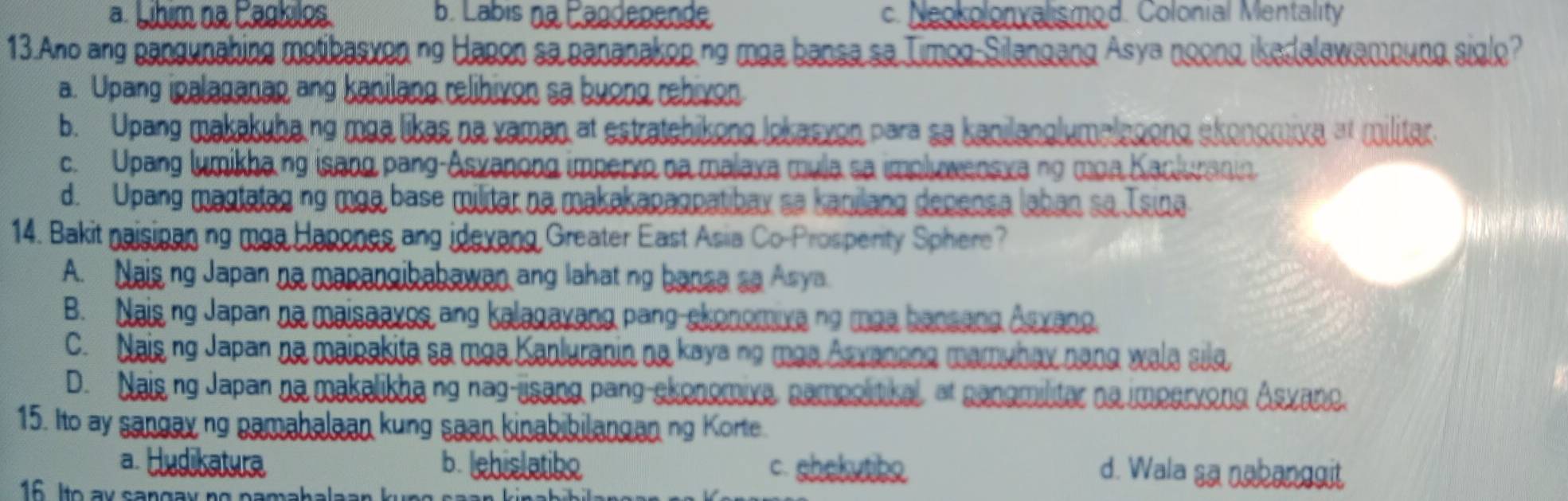 a Líhim na Pagkilos b. Labis na Pägdepende c. Neokolonvalismod. Colonial Mentality
13.Ano ang pangunahing motibasyon ng Hapon sa pananakop.ng maa bansa sa Timog-Silangang Asya noong ikedalawamoung sigl?
a. Upang ipalaganan ang kanilang relibivon sa buong rehivon
b. Upang makakuba.ng maa likes no vaman at estratchikong lokasvon para sa kanilanglumalagong skonomixe at militar.
c. Upang lumikhang isang pang-Asyanong imperyo na malaxa mula sa implywensxa ng moa Kackuranin
d. Upang magtatag ng mga base militar na makakapagpatibay sa kanilang depensa laban so Isina
14. Bakit naisioan ng moa Hapones ang idevang Greater East Asia Co-Prosperity Sphere?
A. Nais ng Japan no mapangibabawan ang lahat ng banse so Asya.
B. Nais ng Japan na maisaayos ang kalagayang pang-skonomixa no mae bansang Asxang.
C. Nais ng Japan na mainakita sa maa Kanluranin no kaya no mas Anvanona mamuhax nang wala silg,
D. Nais ng Japan na makalikha ng nag-jsang pang-skonomive, campolitikal, at canomiliter no imperyong Asvane.
15. Ito ay sangay ng pamahalean kung sean kinabibilangan ng Korte.
a. Hudikatura b. lehislatibo c. shekytibo d. Wala sa nabanggit