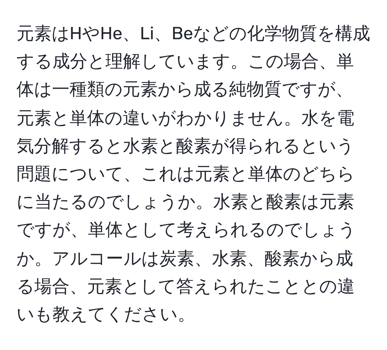 元素はHやHe、Li、Beなどの化学物質を構成する成分と理解しています。この場合、単体は一種類の元素から成る純物質ですが、元素と単体の違いがわかりません。水を電気分解すると水素と酸素が得られるという問題について、これは元素と単体のどちらに当たるのでしょうか。水素と酸素は元素ですが、単体として考えられるのでしょうか。アルコールは炭素、水素、酸素から成る場合、元素として答えられたこととの違いも教えてください。