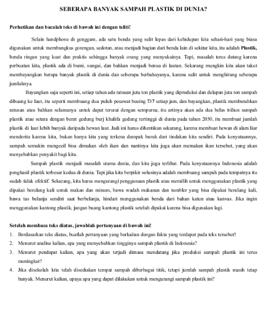 SEBERAPA BANYAK SAMPAH PLASTIK DI DUNIA?
Perhatikan dan bacalah teks di bawah ini dengan teliti!
Selain handphone di genggam, ada satu benda yang sulit lepas dari kehidupan kita schari-hari yang biasa
digunakan untuk membungkus gorengan, sedotan, atau menjadi bagian dari benda lain di sekitar kita, itu adalah Plastik,
benda ringan yang kuat dan praktis sehingga banyak orang yang menyukainya. Tapi, masalah terus datang karena
perbuatan kita, plastik ada di bumí, sungai, dan bahkan menjadi benua di lautan. Sekarang mungkin kita akan takut
membayangkan berapa banyak plastik di dunia dan seberapa berbahayanya, karena sulit untuk menghitung seberapa
jumlahnya.
Bayangkan saja seperti ini, setiap tahun ada ratusan juta ton plastik yang diproduksi dan delapan juta ton sampah
dibuang ke laut, itu seperti membuang dua pułuh pesawat boeing 737 setiap jam, dan bayangkan, plastik membutuhkan
ratusan atau bahkan selamanya untuk dapat terurai dengan sempurna, itu artinya akan ada dua belas triliun sampah
plastik atau setara dengan berat gedung burj khalifa gedung tertinggi di dunia pada tahun 2050, itu membuat jumlah
plastik di laut lebih banyak daripada hewan laut. Jadi ini harus dihentīkan sekarang, karena membuat hewan di alam liar
menderita karena kita, bukan hanya kita yang terkena dampak buruk dari tindakan kita sendiri. Pada kenyataannya,
sampah semakin mengecil bisa dimakan oleh ikan dan nantinya kita juga akan memakan ikan tersebut, yang akan
menyebabkan penyak it bagi kita.
Sampah plastik menjadi masalah utama dunia, dan kita juga terlibat. Pada kenyataannya Indonesia adalah
penghasil plastik terbesar kedua di dunia. Tapi jika kita berpikir solusinya adalah membuang sampah pada tempatnya itu
sudah tidak efektif. Sekarang, kita harus mengurangi penggunaan plastik atau memilih untuk menggunakan plastik yang
dipakai berulang kali untuk makan dan minum, bawa wadah makanan dan tumbler yang bisa dipakai berulang kali,
bawa tas belanja sendiri saat berbelanja, hindari menggunakan benda darī bahan katun atau kanvas. Jika ingin
menggunakan kantong plastik, jangan buang kantong plastik setelah dipakai karena bisa digunakan lagi.
Setelah membaca teks diatas, jawablah pertanyaan di bawah ini!
1. Berdasarkan teks diatas, buatlah pertanyaan yang berkaïtan dengan fakta yang terdapat pada teks tersebut!
2. Menurut analisa kalian, apa yang menyebabkan tingginya sampah plastik di Indonesia?
3. Menurut pendapat kalian, apa yang akan terjadi dimasa mendatang jika produksi sampah plastik ini terus
meningkat?
4. Jika disekolah kita telah disediakan tempat sampah diberbagai titik, tetapi jumlah sampah plastik masih tetap
banyak. Menurut kalian, upaya apa yang dapat dilakukan untuk mengurangi sampah plastik ini?