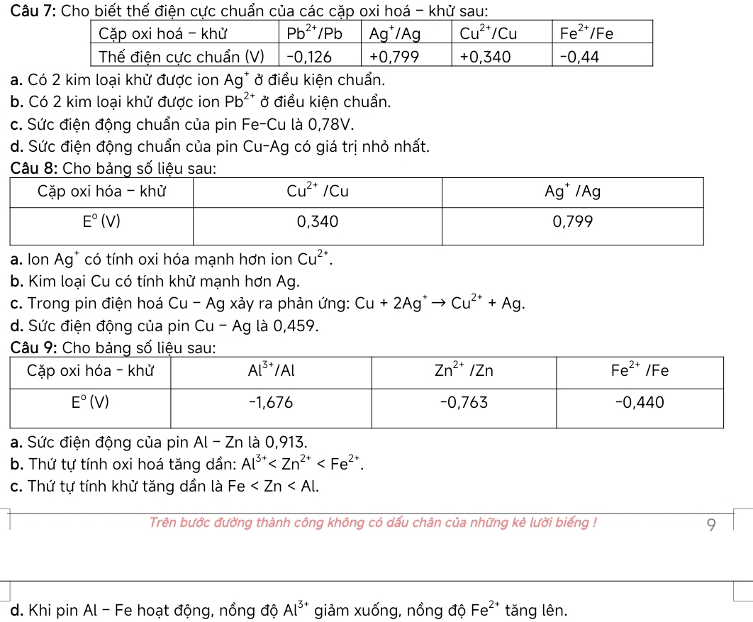 Cho biết thế điện cực chuẩn của các cặp oxi hoá - khử sau:
a. Có 2 kim loại khử được ion Ag* ở điều kiện chuẩn.
b. Có 2 kim loại khử được ion Pb^(2+) ở điều kiện chuẩn.
c. Sức điện động chuẩn của pin Fe-Cu là 0,78V.
d. Sức điện động chuẩn của pin Cu-Ag có giá trị nhỏ nhất.
a. Ion Ag* có tính oxi hóa mạnh hơn ion Cu^(2+).
b. Kim loại Cu có tính khử mạnh hơn Ag.
c. Trong pin điện hoá Cu - Ag xảy ra phản ứng: Cu+2Ag^+to Cu^(2+)+Ag.
d. Sức điện động của pin Cu - AC g là 0,459.
a. Sức điện động của pin Al-Zn là 0,913.
b. Thứ tự tính oxi hoá tăng dần: Al^(3+)
c. Thứ tự tính khử tăng dần là Fe
Trên bước đường thành công không có dấu chân của những kẻ lười biếng ! 9
d. Khi pin Al - Fe hoạt động, nồng độ Al^(3+) giảm xuống, nồng độ Fe^(2+) tăng lên.