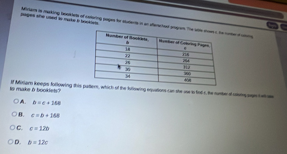 pages she used to make b booklets .
Miriam is making booklets of coloring pages for students in an afterschool program. Tumber of csoms
If Miriam keeps following this h of the following equations can she use to find s, the number of colaring sags t whate
to make b booklets?
A. b=c+168
B. c=b+168
C. c=12b
D. b=12c
