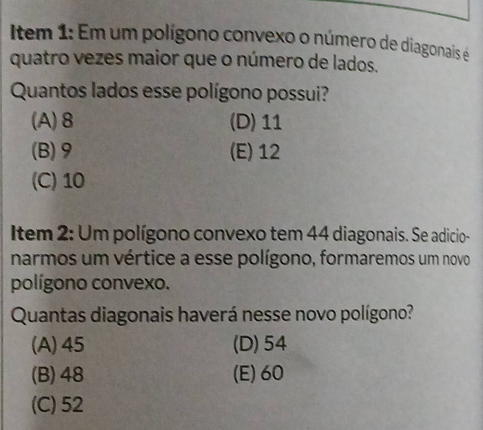 Item 1: Em um polígono convexo o número de diagonais é
quatro vezes maior que o número de lados.
Quantos lados esse polígono possui?
(A) 8 (D) 11
(B) 9 (E) 12
(C) 10
Item 2: Um polígono convexo tem 44 diagonais. Se adicio-
narmos um vértice a esse polígono, formaremos um novo
polígono convexo.
Quantas diagonais haverá nesse novo polígono?
(A) 45 (D) 54
(B) 48 (E) 60
(C) 52