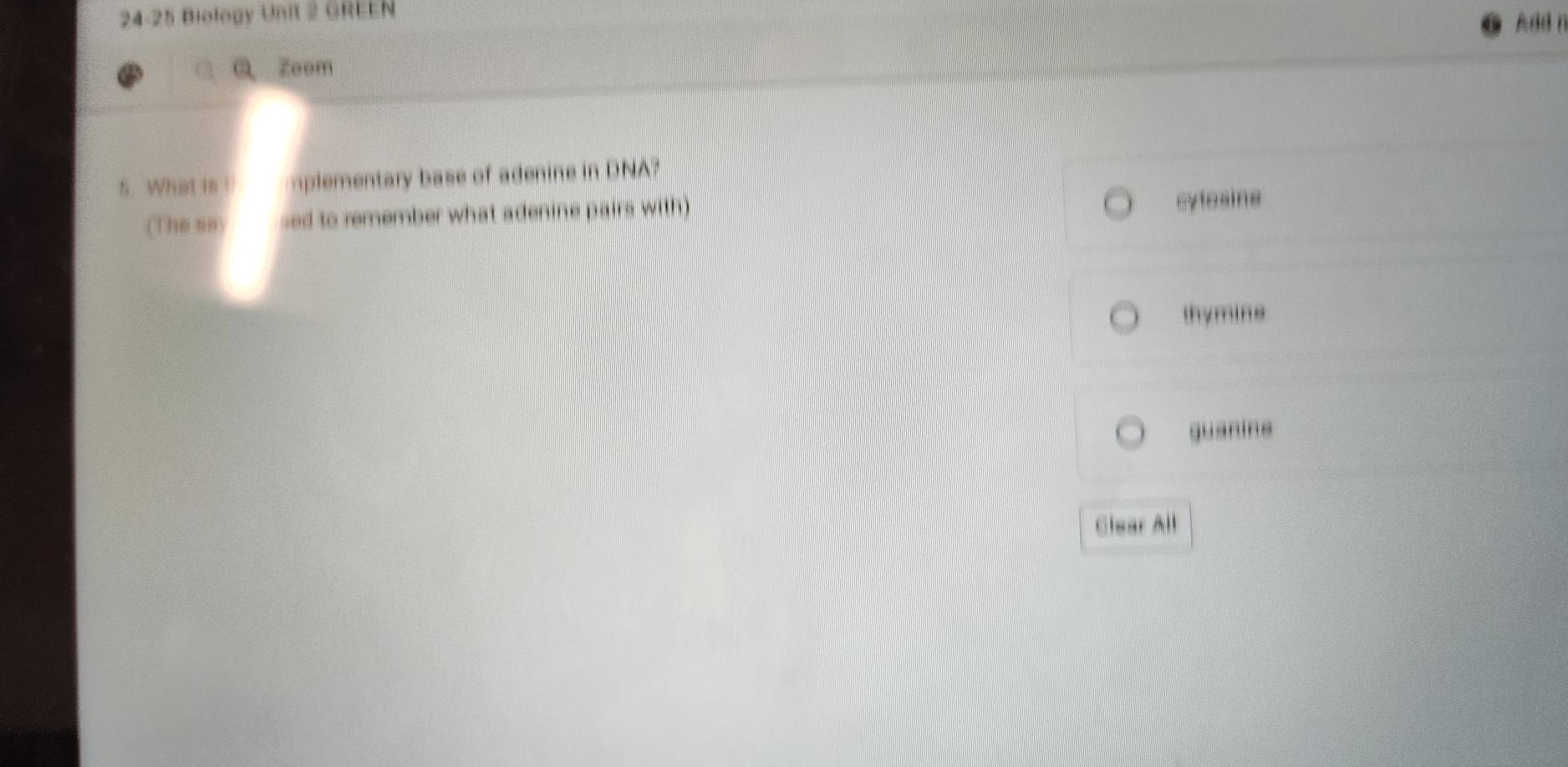 24-25 Biology Unit 2 GREEN Add n
Q Zoom
5. What is ! plementary base of adenine in DNA?
(The se) sed to remember what adenine pairs with) cylosine
thymine
guanins
Clear All