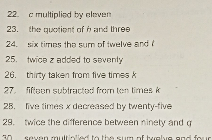 multiplied by eleven 
23. the quotient of h and three 
24. six times the sum of twelve and t
25. twice z added to seventy 
26. thirty taken from five times k
27. fifteen subtracted from ten times k
28. five times x decreased by twenty-five 
29. twice the difference between ninety and q
30 seven multiplied to the sum of twelve and four .