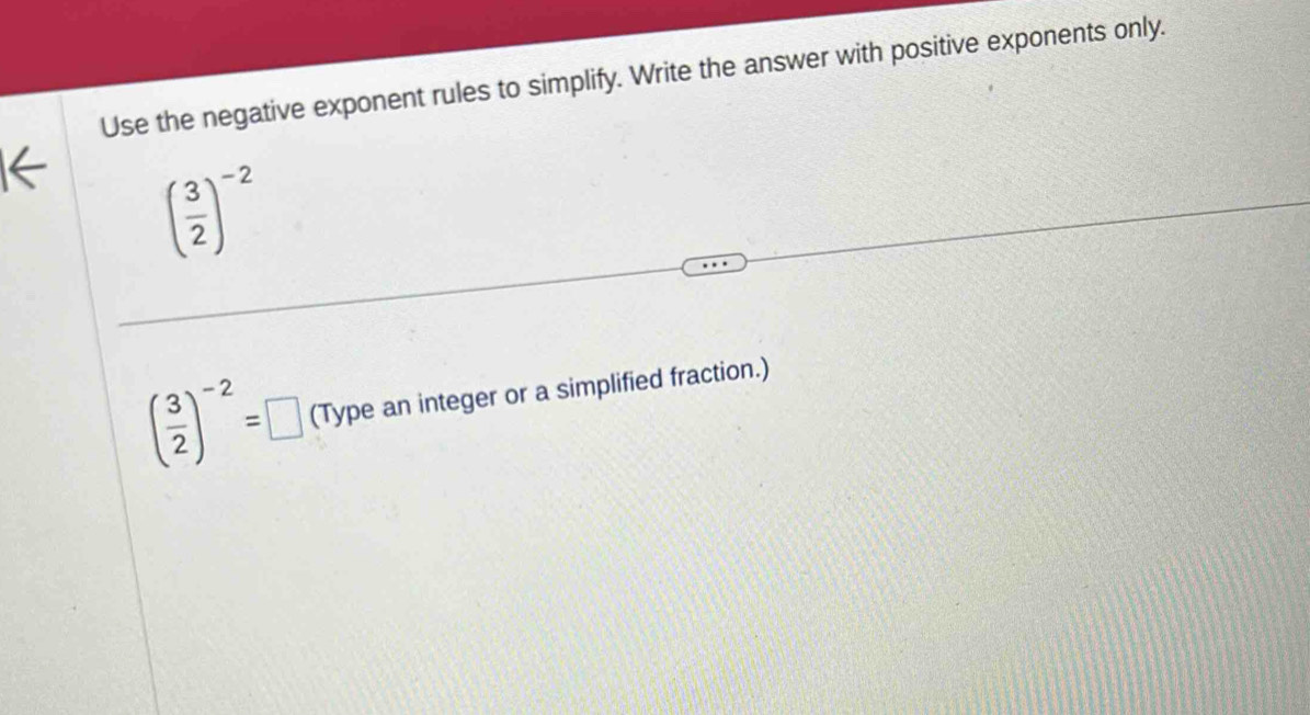 Use the negative exponent rules to simplify. Write the answer with positive exponents only.
( 3/2 )^-2
( 3/2 )^-2=□ (Type an integer or a simplified fraction.)