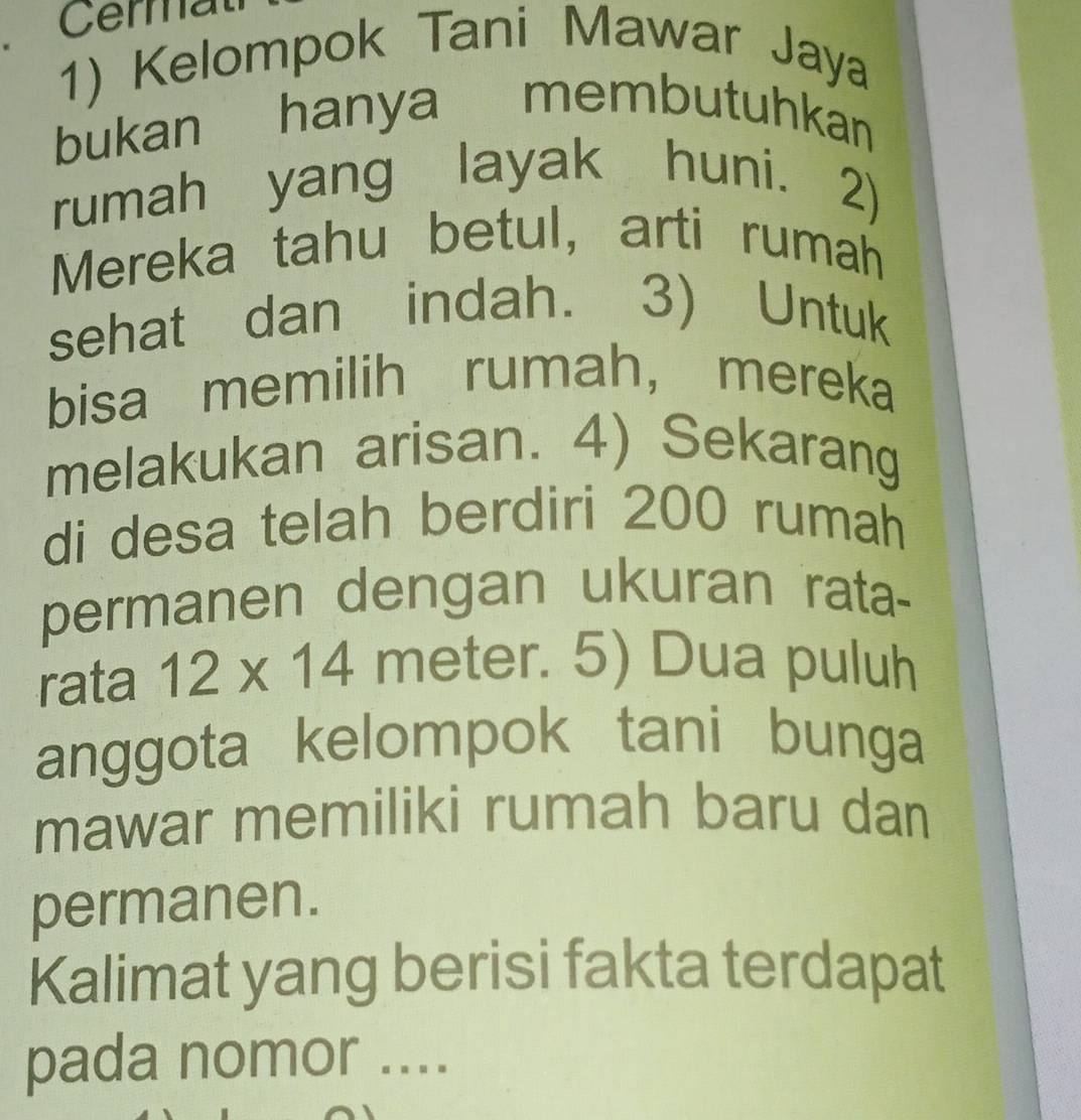 Cermat 
1) Kelompok Tani Mawar Jaya 
bukan hanya membutuhkan 
rumah yang layak huni. 2) 
Mereka tahu betul, arti rumah 
sehat dan indah. 3) Untuk 
bisa memilih rumah， mereka 
melakukan arisan. 4) Sekarang 
di desa telah berdiri 200 rumah 
permanen dengan ukuran rata- 
rata 12* 14 meter. 5) Dua puluh 
anggota kelompok tani bunga 
mawar memiliki rumah baru dan 
permanen. 
Kalimat yang berisi fakta terdapat 
pada nomor ....