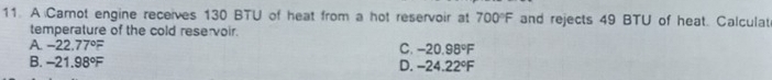 A Carnot engine receives 130 BTU of heat from a hot reservoir at 700°F and rejects 49 BTU of heat. Calculat
temperature of the cold reservoir.
A. -22.77°F C. -20.98°F
B. -21.98°F D. -24.22°F