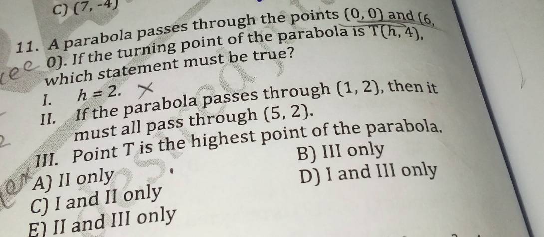 C) (7,-4)
11. A parabola passes through the points (0,0) and [6,
0). If the turning point of the parabola is T(h,4), 
which statement must be true?
I. h=2. 
II. If the parabola passes through (1,2) , then it
must all pass through (5,2). 
III. Point T is the highest point of the parabola.
B) III only
A) II only
D) I and III only
C) I and II only
E) II and III only