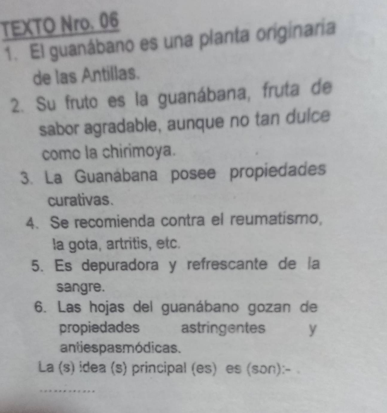 TEXTO Nro. 06 
1. El guanábano es una planta originaria 
de las Antillas. 
2. Su fruto es la guanábana, fruta de 
sabor agradable, aunque no tan dulce 
como la chirimoya. 
3. La Guanábana posee propiedades 
curativas. 
4. Se recomienda contra el reumatismo, 
la gota, artritis, etc. 
5. Es depuradora y refrescante de la 
sangre. 
6. Las hojas del guanábano gozan de 
propiedades astringentes y 
antiespas módicas. 
La (s) idea (s) principal (es) es (son):-