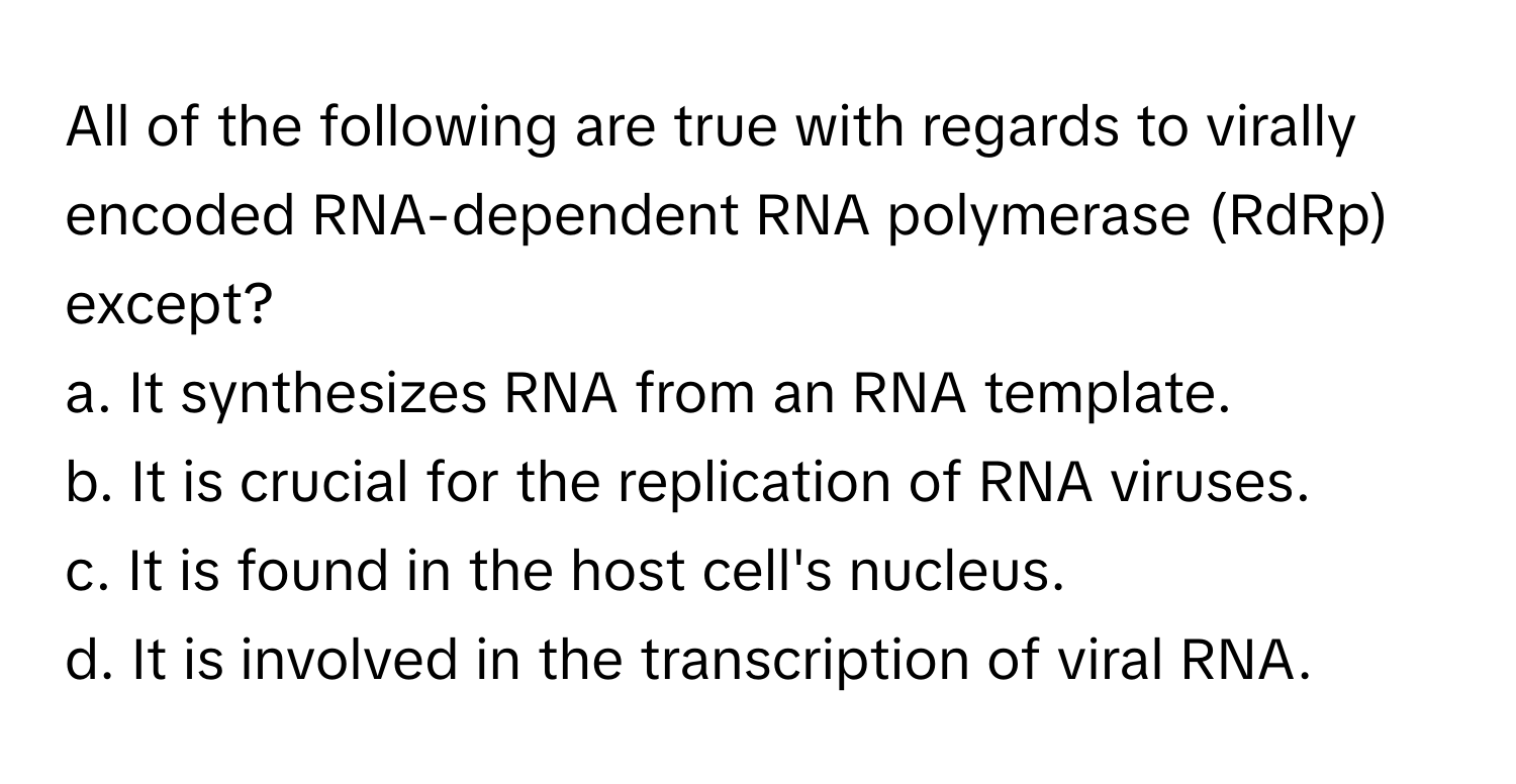 All of the following are true with regards to virally encoded RNA-dependent RNA polymerase (RdRp) except?

a. It synthesizes RNA from an RNA template.
b. It is crucial for the replication of RNA viruses.
c. It is found in the host cell's nucleus.
d. It is involved in the transcription of viral RNA.