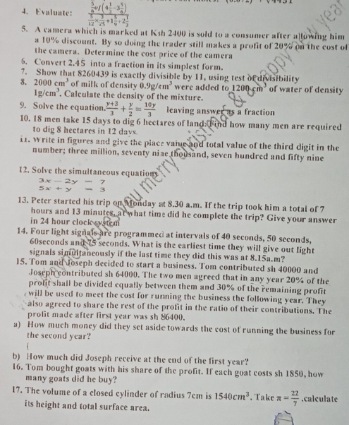 Evaluate: frac  5/6 uf(4 1/3 -3 5/6 ) 5/12 *  3/25 +1 5/9 +2 7/3 
5. A camera which is marked at Ksh 2400 is sold to a consumer after a lowing him
a 10% discount. By so doing the trader still makes a profit of 20° o the cost of 
the camera. Determine the cost price of the camera
6. Convert 2.45 into a fraction in its simplest form.
7. Show that 8260439 is exactly divisible by 11, using test of divisibility
8. 2000cm^3 of milk of density 0.9g/cm^3 were added to 1200cm^3 of water of density
1g/cm^3. Calculate the density of the mixture.
9. Solve the equation.  (y+3)/3 + y/2 = 10y/3  leaving answer as a fraction
10. 18 men take 15 days to dig 6 hectares of land: Find how many men are required
to dig 8 hectares in 12 days.
11. Write in figures and give the place vaiue and total value of the third digit in the
number; three million, seventy nine thousand, seven hundred and fifty nine
12. Solve the simultancous equations
beginarrayr 3x-2y=7 5x+y=3endarray
5x+y
13. Peter started his trip on Monday at 8.30 a.m. If the trip took him a total of 7
hours and 13 minutes, at what time did he complete the trip? Give your answer
in 24 hour clock system
14. Four light signals are programmed at intervals of 40 seconds, 50 seconds,
60seconds and 75 seconds. What is the earliest time they will give out light
signals simultaneously if the last time they did this was at 8.15a.m?
15. Tom and Joseph decided to start a business. Tom contributed sh 40000 and
Joseph contributed sh 64000. The two men agreed that in any year 20% of the
prolit shall be divided equally between them and 30% of the remaining profit
will be used to meet the cost for rumning the business the following year. They
also agreed to share the rest of the profit in the ratio of their contributions. The
profit made after first year was sh 86400.
a) How much money did they set aside towards the cost of running the business for
the second year?
  
b) How much did Joseph receive at the end of the first year?
16. Tom bought goats with his share of the profit. If each goat costs sh 1850, how
many goats did he buy?
17. The volume of a closed cylinder of radius 7cm is 1540cm^3. Take π = 22/7 .calculate
its height and total surface area.