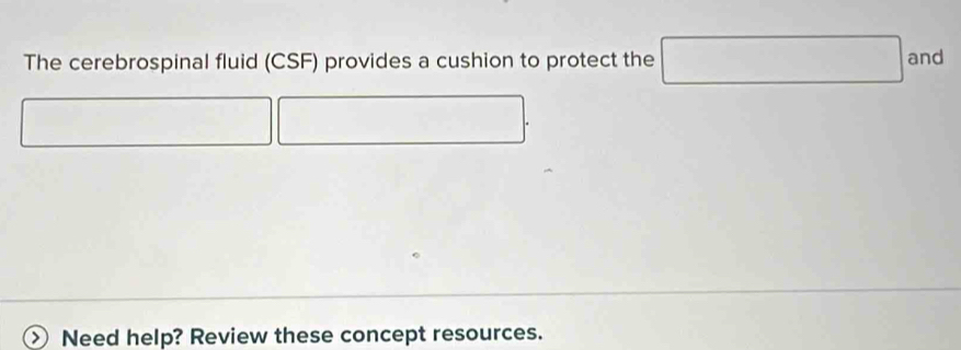 The cerebrospinal fluid (CSF) provides a cushion to protect the° and 
Need help? Review these concept resources.