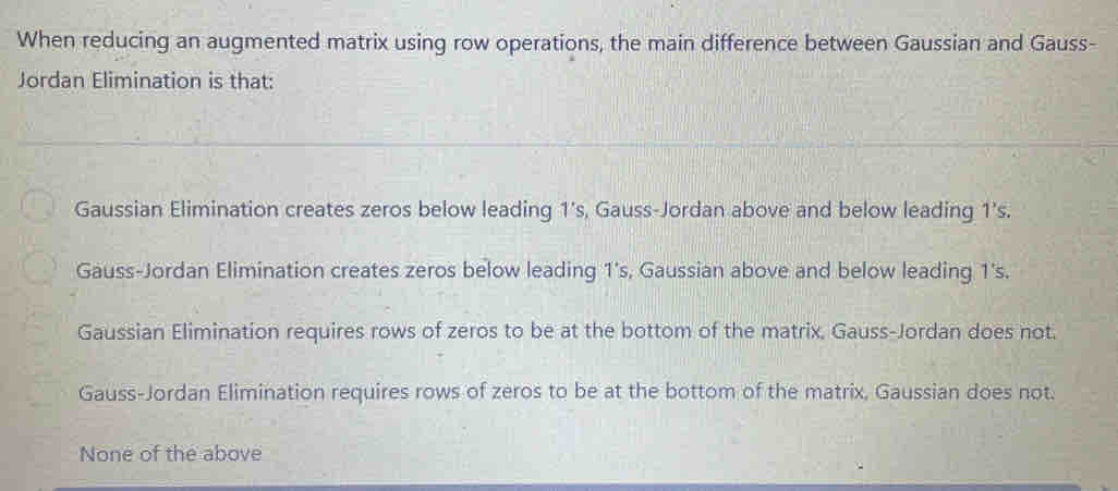 When reducing an augmented matrix using row operations, the main difference between Gaussian and Gauss-
Jordan Elimination is that:
Gaussian Elimination creates zeros below leading 1’s, Gauss-Jordan above and below leading 1 ’s.
Gauss-Jordan Elimination creates zeros below leading 1 's, Gaussian above and below leading 1 's.
Gaussian Elimination requires rows of zeros to be at the bottom of the matrix, Gauss-Jordan does not.
Gauss-Jordan Elimination requires rows of zeros to be at the bottom of the matrix, Gaussian does not.
None of the above