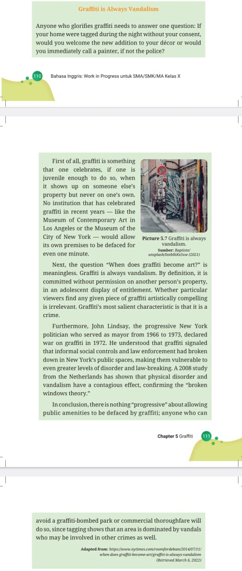 Graffiti is Always Vandalism
Anyone who glorifies graffiti needs to answer one question: If
your home were tagged during the night without your consent,
would you welcome the new addition to your décor or would
you immediately call a painter, if not the police?
Bahasa Inggris: Work in Progress untuk SMA/SMK/MA Kelas X
First of all, graffiti is something
that one celebrates, if one is
juvenile enough to do so, when
it shows up on someone else's
property but never on one's own.
No institution that has celebrated
graffiti in recent years — like the
Museum of Contemporary Art in
Los Angeles or the Museum of the
City of New York — would allow Picture 5.7 Graffiti is always
its own premises to be defaced for vandalism.
even one minute. nsplash/0otblkKe3xw (2021) Sumber: Baptiste/
Next, the question “When does graffiti become art?” is
meaningless. Graffiti is always vandalism. By definition, it is
committed without permission on another person's property,
in an adolescent display of entitlement. Whether particular
viewers find any given piece of graffiti artistically compelling
is irrelevant. Graffiti’s most salient characteristic is that it is a
crime.
Furthermore, John Lindsay, the progressive New York
politician who served as mayor from 1966 to 1973, declared
war on graffiti in 1972. He understood that graffiti signaled
that informal social controls and law enforcement had broken
down in New York's public spaces, making them vulnerable to
even greater levels of disorder and law-breaking. A 2008 study
from the Netherlands has shown that physical disorder and
vandalism have a contagious effect, confirming the “broken
windows theory."
In conclusion, there is nothing “progressive” about allowing
public amenities to be defaced by graffiti; anyone who can
Chapter 5 Graffiti
avoid a graffiti-bombed park or commercial thoroughfare will
do so, since tagging shows that an area is dominated by vandals
who may be involved in other crimes as well.
Adanted from: brtus://www.nstimes com/ronzfordebute/2014/07/11/
when-does-graffiti-become-art/graffiti-is-always-vandalism
(Retrieved March 6, 2022)