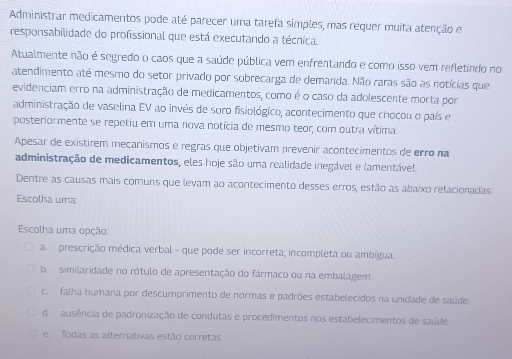 Administrar medicamentos pode até parecer uma tarefa simples, mas requer muita atenção e
responsabilidade do profissional que está executando a técnica.
Atualmente não é segredo o caos que a saúde pública vem enfrentando e como isso vem refletindo no
atendimento até mesmo do setor privado por sobrecarga de demanda. Não raras são as notícias que
evidenciam erro na administração de medicamentos, como é o caso da adolescente morta por
administração de vaselina EV ao invés de soro fisiológico, acontecimento que chocou o país e
posteriormente se repetiu em uma nova notícia de mesmo teor, com outra vítima.
Apesar de existirem mecanismos e regras que objetivam prevenir acontecimentos de erro na
administração de medicamentos, eles hoje são uma realidade inegável e lamentável.
Dentre as causas mais comuns que levam ao acontecimento desses erros, estão as abaixo relacionadas:
Escolha uma:
Escolha uma opção:
a prescrição médica verbal - que pode ser incorreta, incompleta ou ambígua.
b. similaridade no rótulo de apresentação do fármaco ou na embalagem.
c. falha humana por descumprimento de normas e padrões estabelecidos na unidade de saúde.
de ausência de padronização de condutas e procedimentos nos estabelecimentos de saúde.
e. Todas as alternativas estão corretas