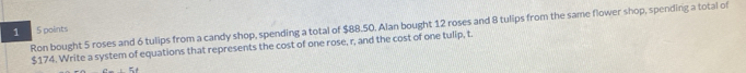 Ron bought 5 roses and 6 tulips from a candy shop, spending a total of $88.50. Alan bought 12 roses and 8 tulips from the same flower shop, spending a total of 
1 5 points
$174. Write a system of equations that represents the cost of one rose, r, and the cost of one tulip, t.