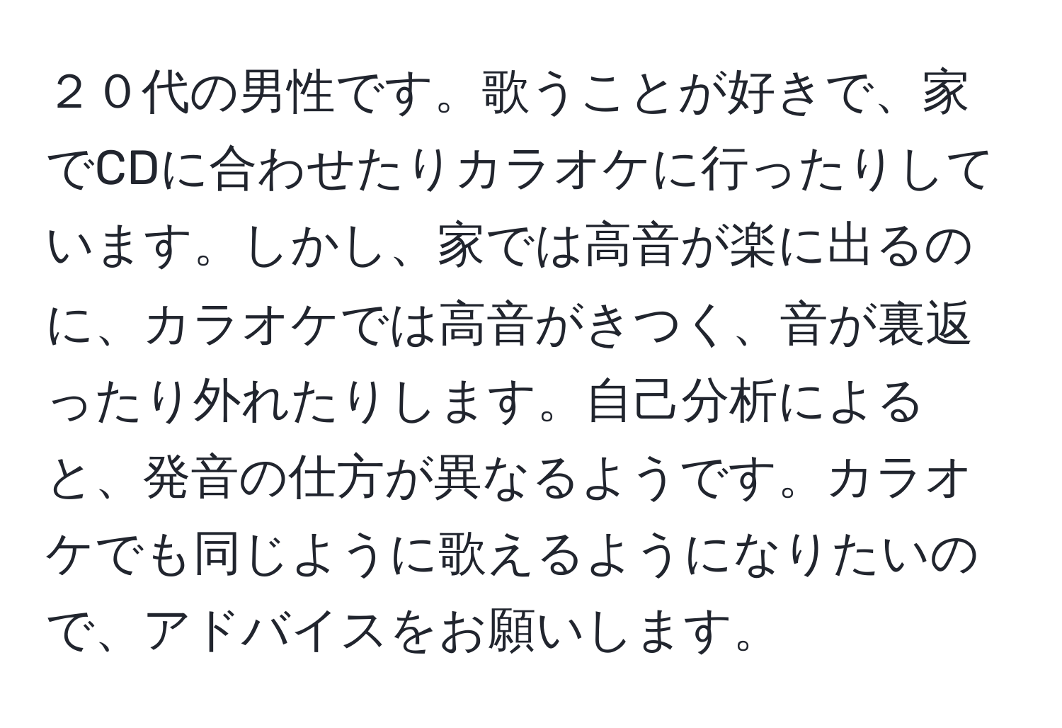 ２０代の男性です。歌うことが好きで、家でCDに合わせたりカラオケに行ったりしています。しかし、家では高音が楽に出るのに、カラオケでは高音がきつく、音が裏返ったり外れたりします。自己分析によると、発音の仕方が異なるようです。カラオケでも同じように歌えるようになりたいので、アドバイスをお願いします。