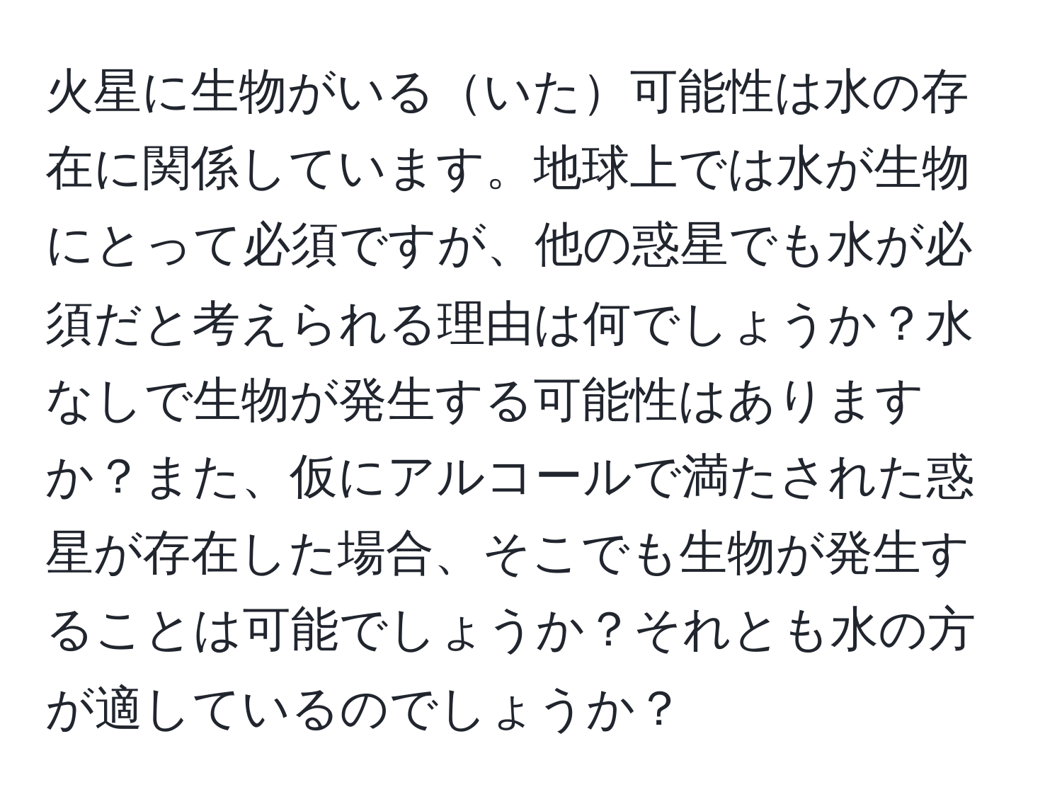 火星に生物がいるいた可能性は水の存在に関係しています。地球上では水が生物にとって必須ですが、他の惑星でも水が必須だと考えられる理由は何でしょうか？水なしで生物が発生する可能性はありますか？また、仮にアルコールで満たされた惑星が存在した場合、そこでも生物が発生することは可能でしょうか？それとも水の方が適しているのでしょうか？