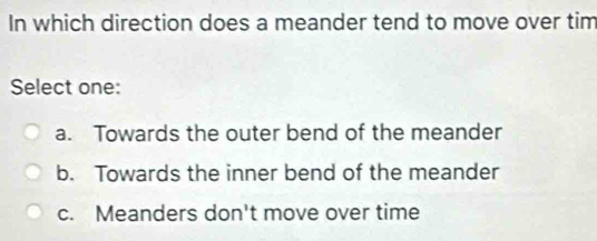 In which direction does a meander tend to move over tim
Select one:
a. Towards the outer bend of the meander
b. Towards the inner bend of the meander
c. Meanders don't move over time