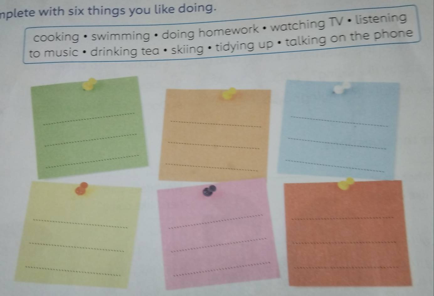 mplete with six things you like doing. 
cooking • swimming • doing homework • watching TV • listening 
to music • drinking tea • skiing • tidying up • talking on the phone 
_ 
_ 
_ 
_ 
_ 
_ 
_ 
_ 
_ 
_ 
_ 
_ 
_ 
_ 
_ 
_ 
_ 
_